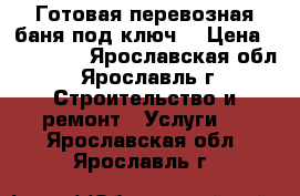 Готовая перевозная баня под ключ. › Цена ­ 104 000 - Ярославская обл., Ярославль г. Строительство и ремонт » Услуги   . Ярославская обл.,Ярославль г.